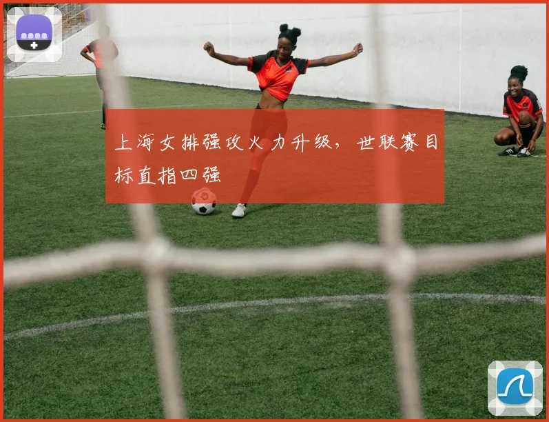 上海女排强攻火力升级,世联赛目标直指四强
