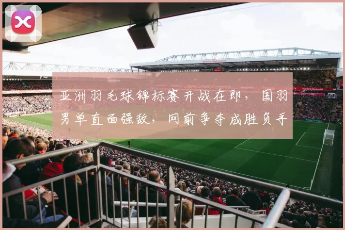 亚洲羽毛球锦标赛开战在即,国羽男单直面强敌,网前争夺成胜负手