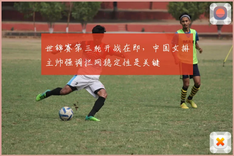 世锦赛第三轮开战在即,中国女排主帅强调拦网稳定性是关键