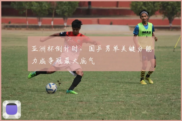 亚洲杯倒计时，国乒男单关键分能力成争冠最大底气