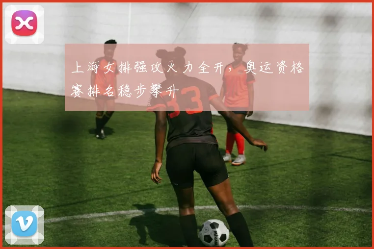 上海女排强攻火力全开，奥运资格赛排名稳步攀升