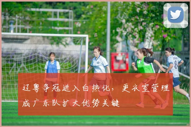 辽粤争冠进入白热化，更衣室管理成广东队扩大优势关键