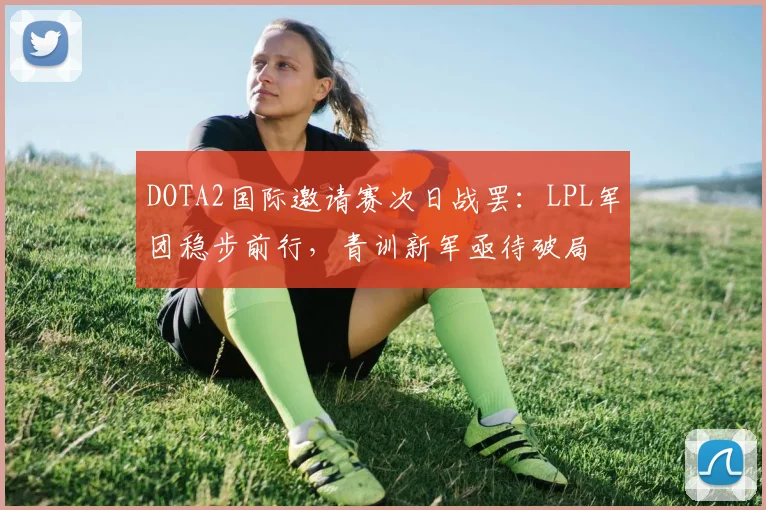 DOTA2国际邀请赛次日战罢：LPL军团稳步前行，青训新军亟待破局