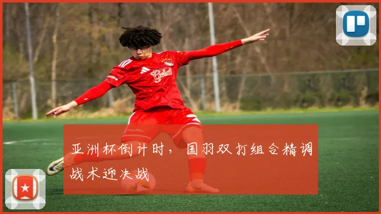 亚洲杯倒计时，国羽双打组合精调战术迎决战 - 竞彩网