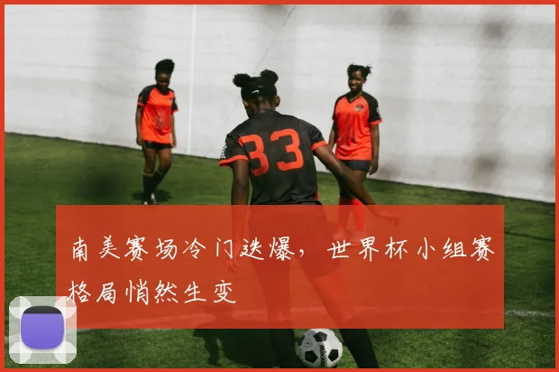 南美赛场冷门迭爆，世界杯小组赛格局悄然生变