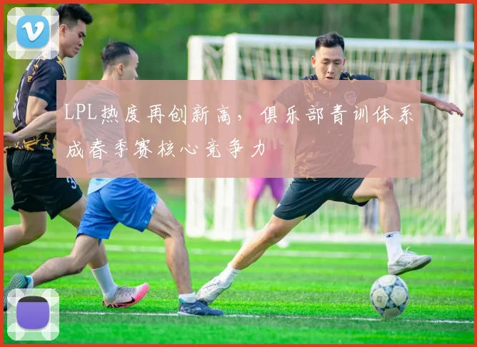 LPL热度再创新高，俱乐部青训体系成春季赛核心竞争力
