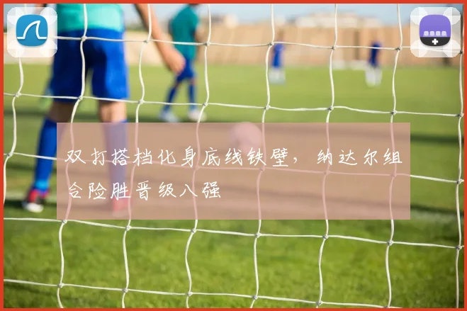 双打搭档化身底线铁壁,纳达尔组合险胜晋级八强