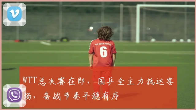 WTT总决赛在即，国乒全主力抵达客场，备战节奏平稳有序