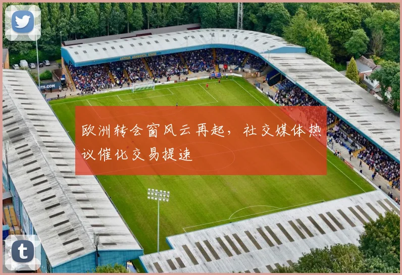 欧洲转会窗风云再起，社交媒体热议催化交易提速
