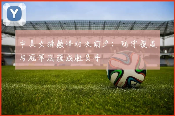 中美女排巅峰对决前夕：防守覆盖与冠军底蕴成胜负手