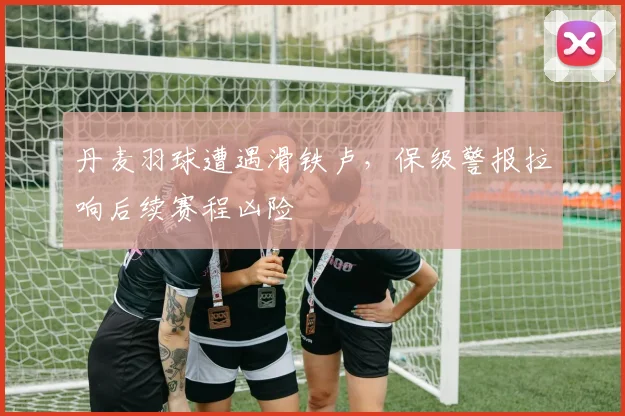 丹麦羽球遭遇滑铁卢，保级警报拉响后续赛程凶险