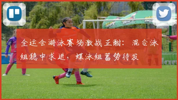 全运会游泳赛场激战正酣：混合泳组稳中求进，蝶泳组蓄势待发 - 竞彩网