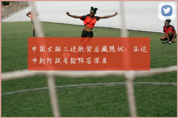 中国女排三连胜背后藏隐忧，亚运冲刺阶段考验阵容深度