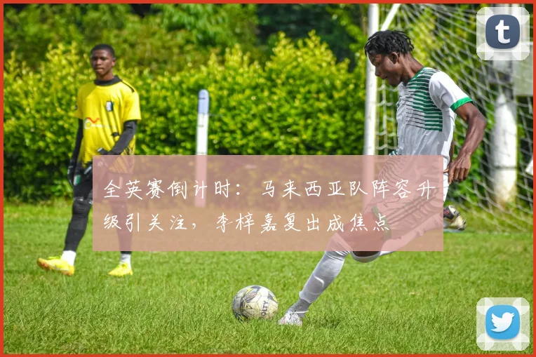 全英赛倒计时：马来西亚队阵容升级引关注，李梓嘉复出成焦点