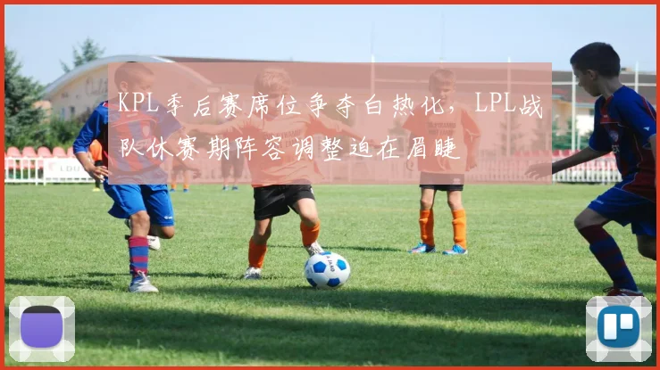 KPL季后赛席位争夺白热化，LPL战队休赛期阵容调整迫在眉睫