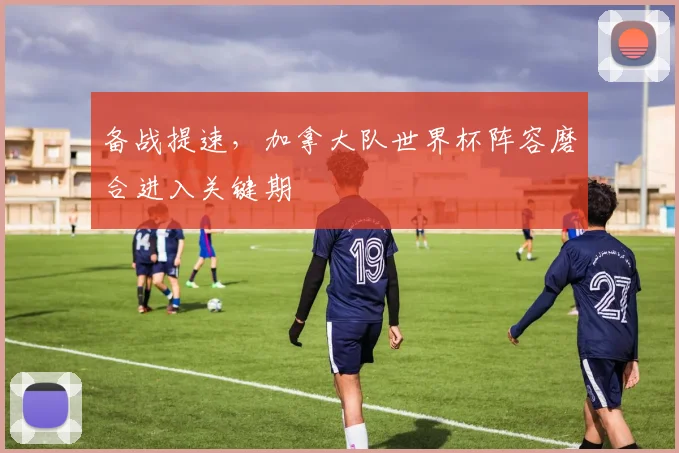 备战提速，加拿大队世界杯阵容磨合进入关键期 - 竞彩网