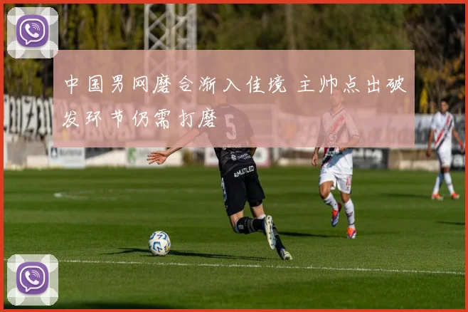 中国男网磨合渐入佳境 主帅点出破发环节仍需打磨