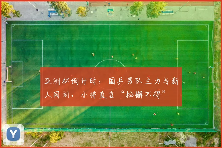 亚洲杯倒计时,国乒男队主力与新人同训,小将直言“松懈不得”