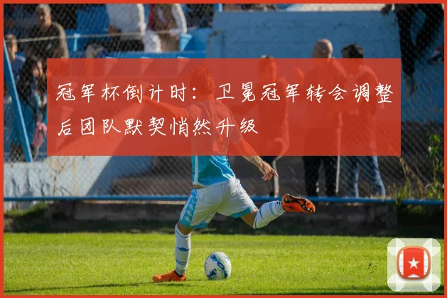 冠军杯倒计时：卫冕冠军转会调整后团队默契悄然升级