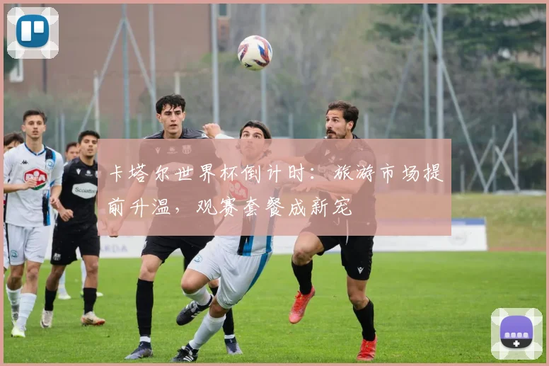 卡塔尔世界杯倒计时：旅游市场提前升温，观赛套餐成新宠 - 竞彩网