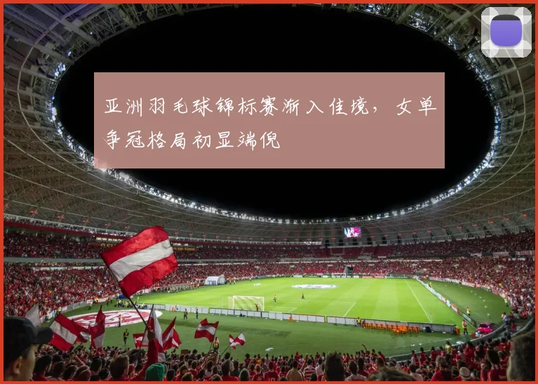 亚洲羽毛球锦标赛渐入佳境，女单争冠格局初显端倪 - 竞彩网