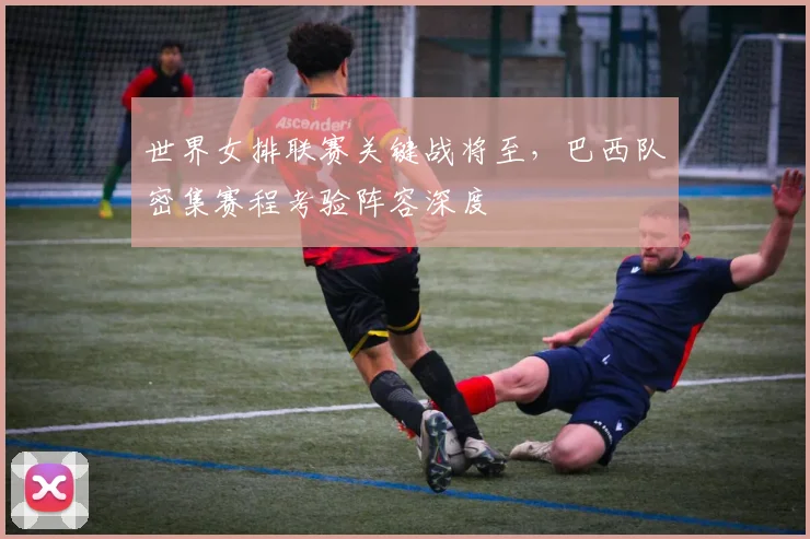 世界女排联赛关键战将至，巴西队密集赛程考验阵容深度