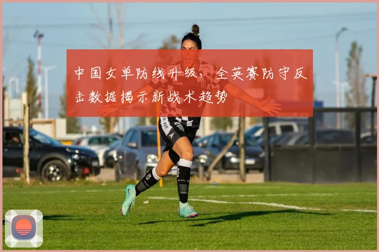 中国女单防线升级，全英赛防守反击数据揭示新战术趋势