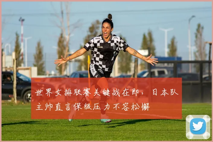世界女排联赛关键战在即,日本队主帅直言保级压力不容松懈