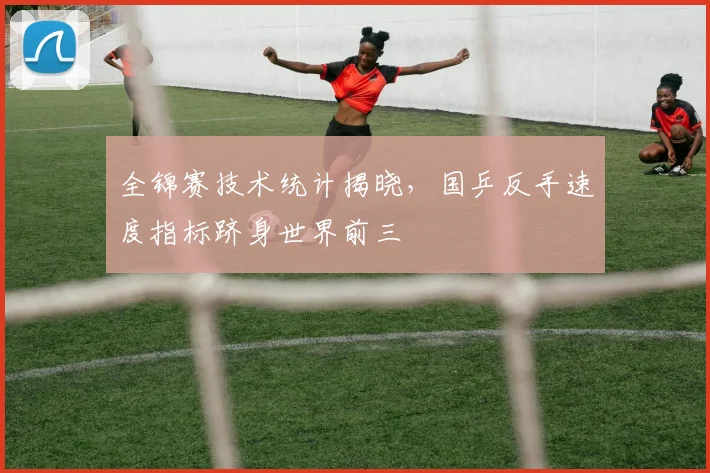 全锦赛技术统计揭晓，国乒反手速度指标跻身世界前三 - 竞彩网