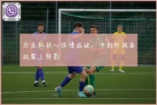 丹麦队核心伤情成谜，冲刺阶段备战蒙上阴影 - 竞彩网