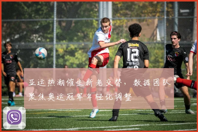 亚运热潮催生新老交替，数据团队聚焦奥运冠军年轻化调整 - 竞彩网