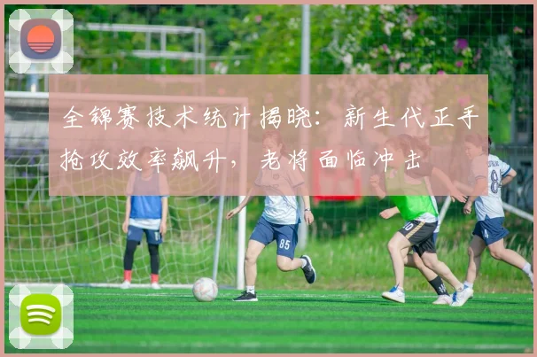 全锦赛技术统计揭晓：新生代正手抢攻效率飙升，老将面临冲击 - 竞彩网