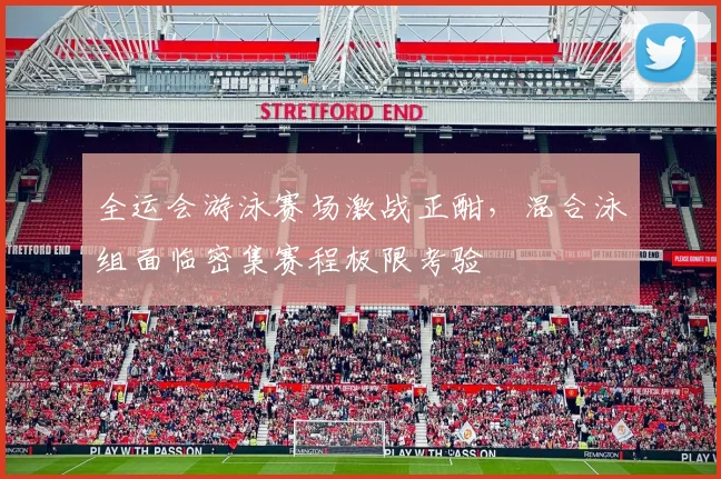 全运会游泳赛场激战正酣，混合泳组面临密集赛程极限考验 - 竞彩网