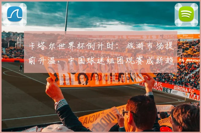 卡塔尔世界杯倒计时：旅游市场提前升温，中国球迷组团观赛成新趋势 - 竞彩网