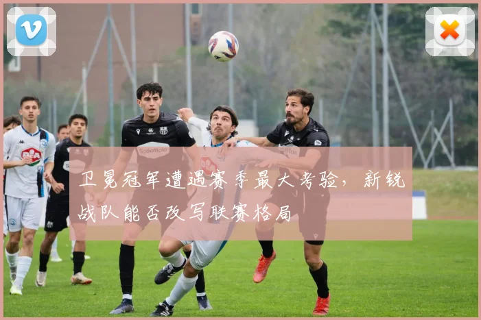 卫冕冠军遭遇赛季最大考验，新锐战队能否改写联赛格局 - 竞彩网